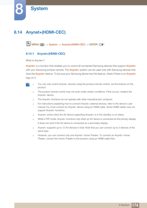 Page 174174
System
8
8 System
8.14 Anynet+(HDMI-CEC)
 MENU  []    System  Anynet+(HDMI-CEC)   ENTER [ ]
8.14.1 Anynet+(HDMI-CEC)
What is Anynet+?
Anynet+ is a function that enables you to control all connected Samsung devices that support  Anynet+ 
with your Samsung product remote. The  Anynet+ system can be used only with Samsung devices that 
have the  Anynet+ feature. To be sure your Samsung device has this feature, check if there is an  Anynet+ 
logo on it.
 zYou can only control Anynet+ devices using the...