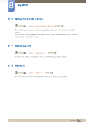 Page 178178
System
8
8 System
8.16 Network Remote Control
 MENU  []    System  Network Remote Control   ENTER [ ]
Turn on/off or give permission to Samsung mobile phone devices to connect with and control the 
product.
You must have a Samsung Mobile phone/device which supports Wireless Remote Control. For more 
details, refer to each device’s manual.
8.17 Reset System
 MENU  []    System  Reset System   ENTER [ ]
This option returns the current settings under system to the default factory settings.
8.18 Reset...