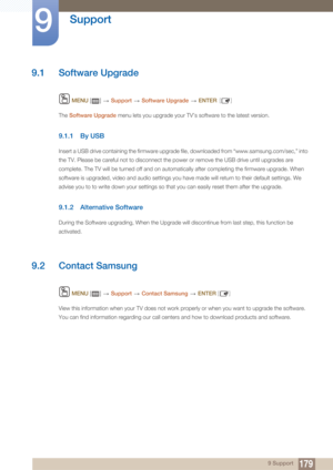 Page 1791799 Support
9 
Support
9.1 Software Upgrade
 MENU  []    Support  Software Upgrade   ENTER [ ]
The  Software Upgrade  menu lets you upgrade your TV’s software to the latest version.
9.1.1 By USB
Insert a USB drive containing the firmware upgrade file, downloaded from “www.samsung.com/sec,” into 
the TV. Please be careful not to disconnect the power or remove the USB drive until upgrades are 
complete. The TV will be turned off and on automatically after completing the firmware upgrade. When 
software is...