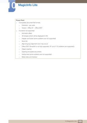 Page 183183
MagicInfo Lite
10
10 MagicInfo Lite
Power Point
zCompatible docume
nt file formats
†Extension : ppt, pptx
†Version : Office 97 ~ Office 2007
zFunctions not supported
†Animation effect
†3D shapes (which will be displayed in 2D)
†Header and footer (some subitems are not supported)
†Word Art
†Align (A group alignment error may occur)
†Office 2007 (SmartArt is not fully supported. 97 out of 115 subitems are supported.)
†Object insertion
†Opening encrypted documents
†Vertical text (some subitems are not...