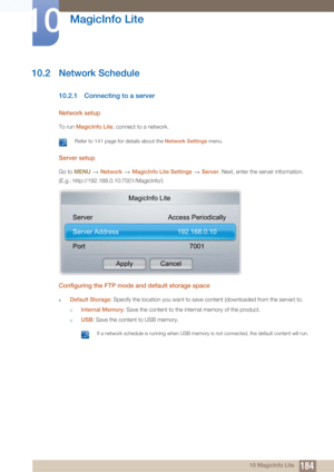 Page 184184
MagicInfo Lite
10
10 MagicInfo Lite
10.2 Network Schedule
10.2.1 Connecting to a server
Network setup
To run MagicInfo Lite, connect to a network.
 Refer to 141 page for details about the  Network Settings menu.  
Server setup
Go to MENU   Network   MagicInfo Lite Settings   Server . Next, enter the server information.
(E.g.: http://192.168.0.10:7001/MagicInfo/)
Configuring the FTP mode  and default storage space
zDefault Storage: Specify the location you want to save content (downloaded from the...