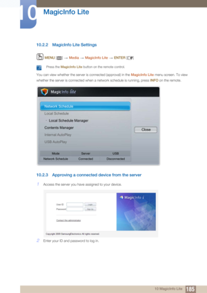 Page 185185
MagicInfo Lite
10
10 MagicInfo Lite
10.2.2 MagicInfo Lite Settings
 MENU  []    Media  MagicInfo Lite   ENTER  []
 Press the  MagicInfo Lite  button on the remote control. 
You can view whether the server is connected (approval) in the  MagicInfo Lite menu screen. To view 
whether the server is connected when a network schedule is running, press  INFO on the remote.
10.2.3 Approving a connected device from the server
1Access the server you have  assigned to your device.
2Enter your ID and password to...