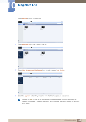 Page 186186
MagicInfo Lite
10
10 MagicInfo Lite
3Select Device  from the top menu bar.
4Select Lite Device  from the menus on the left.
5Select View Unapproved Lite Device  from the sub-menus of Lite Device.
6Select the Approve button for your device from the list of unapproved Lite devices.
 Pressing the INFO  button on the remote when a network schedule is running will display the 
details of the schedule. Check that the correct de vice has been selected by viewing the device ID 
in the details.
  