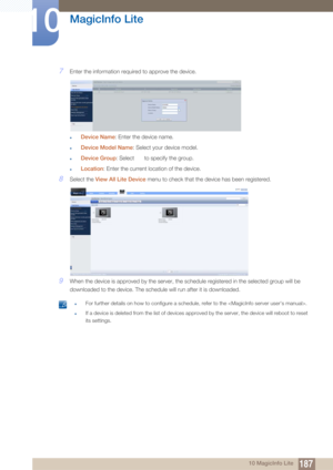 Page 187187
MagicInfo Lite
10
10 MagicInfo Lite
7Enter the information required to approve the device.
zDevice Name: Enter the device name.
zDevice Model Name : Select your device model.
zDevice Group: Select   to specify the group.
zLocation: Enter the current location of the device.
8Select the View All Lite Device  menu to check that the device has been registered.
9When the device is approved by the server, the schedule registered in the selected group will be 
downloaded to the device. The schedule will run...