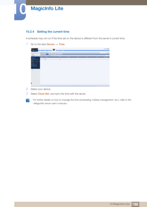 Page 188188
MagicInfo Lite
10
10 MagicInfo Lite
10.2.4 Setting the current time
A schedule may not run if the time set on the device is different from the server's current time.
1Go to the tabs Device  Time.
2Select your device.
3Select  Clock Set , and sync the time with the server.
 For further details on how to manage the time (scheduling, holiday management, etc.), refer to the 
.
  