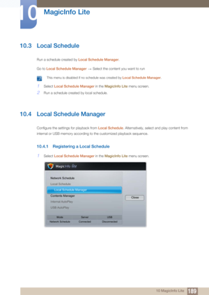 Page 189189
MagicInfo Lite
10
10 MagicInfo Lite
10.3 Local Schedule
Run a schedule created by Local Schedule Manager.
Go to  Local Schedule Manager   Select the content you want to run
 This menu is disabled if no schedule was created by  Local Schedule Manager. 
1Select Local Schedule Manager in the  MagicInfo Lite menu screen.
2Run a schedule created by local schedule.
10.4 Local Schedule Manager
Configure the settings for playback from  Local Schedule. Alternatively, select and play content from 
internal or...