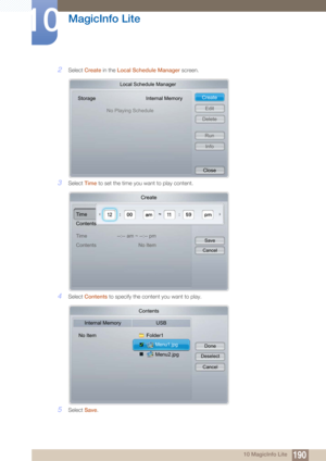 Page 190190
MagicInfo Lite
10
10 MagicInfo Lite
2Select Create  in the Local Schedule Manager  screen.
3Select Time to set the time you want to play content.
4Select  Contents  to specify the content you want to play.
5Select Save.
Local Schedule Manager
Storage Internal Memory
No Playing Schedule Create
Edit
Delete
RunInfo
Close
Create
Time
Contents
Time
Contents --:-- am ~ --:-- pm
No Item
Save
Cancel
Contents
Internal Memory USB
No Item Folder1
Menu2.jpg
Menu1.jpg Done
Deselect
Cancel 