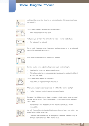 Page 2020
Before Using the Product
 Before Using the Product
Looking at the screen too close for an extended period of time can deteriorate 
your eyesight.
Do not use humidifiers or stoves around the product.
zA fire or electric shock may result.
Rest your eyes for more than 5 minutes for every 1 hour of product use.
zEye fatigue will be relieved.
Do not touch the screen when the product has been turned on for an extended 
period of time as it will become hot.
Store small accessories out of the reach of...