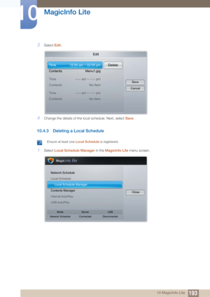 Page 193193
MagicInfo Lite
10
10 MagicInfo Lite
3Select Edit.
4Change the details of the local schedule. Next, select  Save.
10.4.3 Deleting a Local Schedule
 Ensure at least one Local Schedule  is registered. 
1Select Local Schedule Manager in the  MagicInfo Lite menu screen.
Edit
Time
Contents
Time
Contents12:00 am ~ 02:00 pm
Menu1.jpg
--:-- am ~ --:-- pm No ItemDelete
Save
Cancel
Time
Contents --:-- am ~ --:-- pm
No Item
Network Schedule
Local Schedule
h Local Schedule Manager
Contents Manager
Internal...