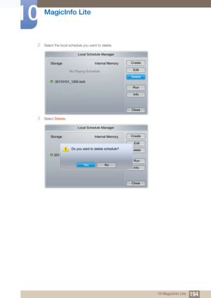 Page 194194
MagicInfo Lite
10
10 MagicInfo Lite
2Select the local schedule you want to delete.
3Select Delete .
Local Schedule Manager
Storage Internal Memory
No Playing Schedule
20110101_1200.Isch Create
Edit
Delete
RunInfo
Close
Local Schedule Manager
Storage Internal Memory
Do you want to delete schedule?
201 Create
  Edit
   elete
  Run Info
Close
Ye s
No 