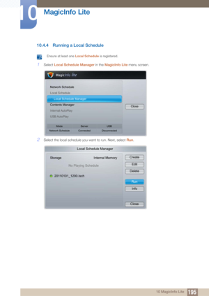 Page 195195
MagicInfo Lite
10
10 MagicInfo Lite
10.4.4 Running a Local Schedule
 Ensure at least one Local Schedule is registered. 
1Select Local Schedule Manager in the  MagicInfo Lite menu screen.
2Select the local schedule you want to run. Next, select  Run.
Network Schedule
Local Schedule
h Local Schedule Manager
Contents Manager
Internal AutoPlay
USB AutoPlay Close
Mode
Network Schedule Server
Connected USB
Disconnected
Local Schedule Manager
Storage Internal Memory
No Playing Schedule
20110101_1200.Isch...