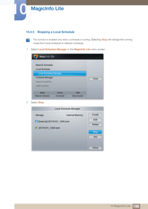 Page 196196
MagicInfo Lite
10
10 MagicInfo Lite
10.4.5 Stopping a Local Schedule
 This function is enabled only when a schedule is running. Selecting Stop will change the running 
mode from local schedule  to network schedule.
 
1Select Local Schedule Manager in the  MagicInfo Lite menu screen.
2Select Stop.
Network Schedule
Local Schedule
h Local Schedule Manager
Contents Manager
Internal AutoPlay
USB AutoPlay Close
Mode
Network Schedule Server
Connected USB
Disconnected
Local Schedule Manager
Storage Internal...