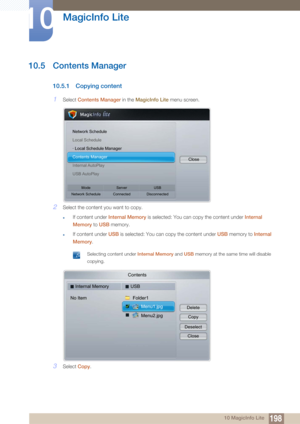 Page 198198
MagicInfo Lite
10
10 MagicInfo Lite
10.5 Contents Manager
10.5.1 Copying content
1Select Contents Manager  in the MagicInfo Lite  menu screen.
2Select the content you want to copy.
zIf content under  Internal Memory  is selected: You can copy the content under  Internal 
Memory  to USB  memory.
zIf content under  USB is selected: You can copy the content under  USB memory to  Internal 
Memory .
 Selecting content under  Internal Memory and USB memory at the same time will disable 
copying.
 
3Select...