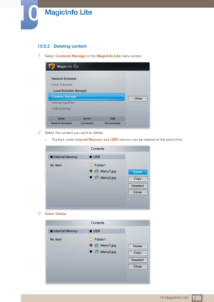 Page 199199
MagicInfo Lite
10
10 MagicInfo Lite
10.5.2 Deleting content
1Select Contents Manager  in the MagicInfo Lite  menu screen.
2Select the content you want to delete.
zContent under Internal Memory  and USB memory can be deleted at the same time.
3Select Delete .
Network Schedule
Local Schedule
· Local Schedule Manager
Contents Manager
Internal AutoPlay
USB AutoPlay Close
Mode
Network Schedule Server
Connected USB
Disconnected
Contents
Internal Memory USB
No Item Folder1
Menu2.jpg Menu1.jpg
DeleteCopy...