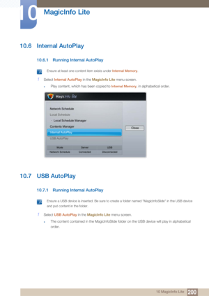 Page 200200
MagicInfo Lite
10
10 MagicInfo Lite
10.6 Internal AutoPlay
10.6.1 Running Internal AutoPlay
 Ensure at least one content item exists under Internal Memory. 
1Select Internal AutoPlay  in the MagicInfo Lite  menu screen.
zPlay content, which has been copied to Internal Memory, in alphabetical order.
10.7 USB AutoPlay
10.7.1 Running Internal AutoPlay
 Ensure a USB device is inserted. Be sure to create a folder named "MagicInfoSlide" in the USB device 
and put content in the folder.
 
1Select...