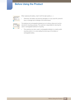 Page 2121
Before Using the Product
 Before Using the Product
When replacing the battery, insert it with the right polarity (+, -).
zOtherwise, the battery may become damaged or it may cause fire, personal 
injury or damage due to leakage of the internal liquid.
The batteries (and rechargeable batteries) are not ordinary refuse and must be 
returned for recycling purposes. The customer is responsible for returning the 
used or rechargeable batteries for recycling.
zThe customer can return used or rechargeable...