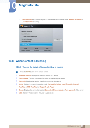 Page 201201
MagicInfo Lite
10
10 MagicInfo Lite
zUSB AutoPlay will automatically run if US B memory is connected when Network Schedule  or 
Local Schedule  is running.
10.8 When Content is Running
10.8.1 Viewing the details of the content that is running
 Press the INFO button on the remote control. 
1Software Version : Displays the software version of a device
2Device Name: Displays the name of a device recognized by the server
3Device ID: Displays the original identification number of a device
4Mode: Displays...