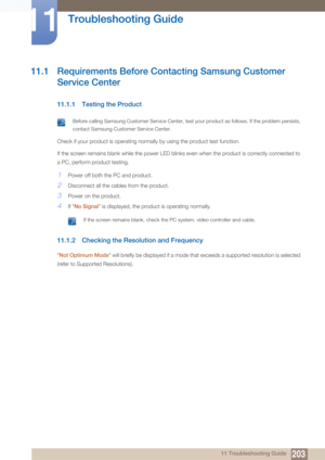 Page 20320311 Troubleshooting Guide
11 
Troubleshooting Guide
11.1 Requirements Before Contacting Samsung Customer 
Service Center
11.1.1 Testing the Product
 Before calling Samsung Customer Service Center, test your product as follows. If the problem persists, 
contact Samsung Customer Service Center.
 
Check if your product is operating normally by using the product test function.
If the screen remains blank while the power LED blinks even when the product is correctly connected to 
a PC, perform product...