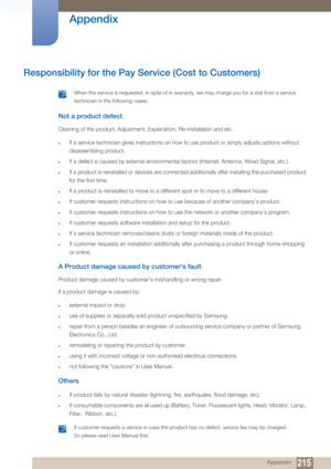 Page 215215
Appendix
 Appendix
Responsibility for the Pay Service (Cost to Customers)
 When the service is requested, in spite of in warra nty, we may charge you for a visit from a service 
technician in the following cases. 
 
Not a product defect
Cleaning of the product, Adjustment, Explanation, Re-installation and etc. 
zIf a service technician gives instructions on how to use product or simply adjusts options without 
disassembling product.
zIf a defect is caused by external environmental factors (Internet,...