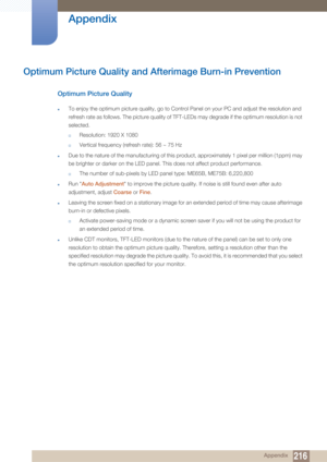 Page 216216
Appendix
 Appendix
Optimum Picture Quality and Afterimage Burn-in Prevention
Optimum Picture Quality
zTo enjoy the optimum picture quality, go to Control Panel on your PC and adjust the resolution and 
refresh rate as follows. The picture quality of TFT-LEDs may degrade if the optimum resolution is not 
selected.
†Resolution: 1920 X 1080
†Vertical frequency (refresh rate): 56 ~ 75 Hz
zDue to the nature of the manufacturing of this product, approximately 1 pixel per million (1ppm) may 
be brighter or...
