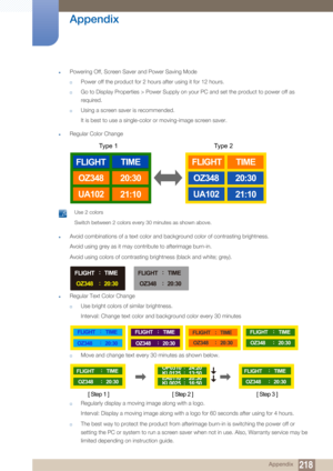 Page 218218
Appendix
 Appendix
zPowering Off, Screen Saver and Power Saving Mode
†Power off the product for 2 hours after using it for 12 hours.
†Go to Display Properties > Power Supply on your PC and set the product to power off as 
required.
†Using a screen saver is recommended. 
It is best to use a single-color or moving-image screen saver.
zRegular Color Change
 Use 2 colors
Switch between 2 colors every 30 minutes as shown above.
 
zAvoid combinations of a text color and background color of contrasting...