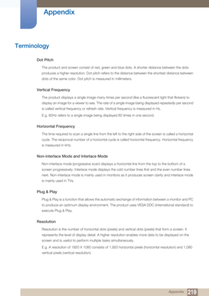 Page 219219
Appendix
 Appendix
Terminology
Dot Pitch
The product and screen consist of red, green and blue dots. A shorter distance between the dots 
produces a higher resolution. Dot pitch refers to the distance between the shortest distance between 
dots of the same color. Dot pitch is measured in millimeters.
Vertical Frequency
The product displays a single image many times per second (like a fluorescent light that flickers) to 
display an image for a viewer to see. The rate of a single image being displayed...