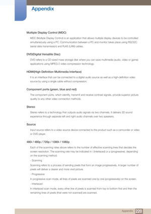 Page 220220
Appendix
 Appendix
Multiple Display Control (MDC)
MDC (Multiple Display Control) is an application that allows multiple display devices to be controlled 
simultaneously using a PC. Communication between a PC and monitor takes place using RS232C 
(serial data transmission) and RJ45 (LAN) cables.
DVD(Digital Versatile Disc)
DVD refers to a CD-sized mass storage disk where you can save multimedia (audio, video or game) 
applications using MPEG-2 video compression technology.
HDMI(High Definition...