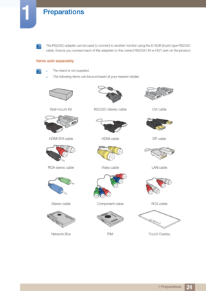 Page 2424
Preparations
1
1 Preparations
 The RS232C adapter can be used to connect to another monitor using the D-SUB (9-pin) type RS232C 
cable. Ensure you connect each of the adapters to the correct RS232C IN or OUT port on the product.
 
Items sold separately 
 zThe stand is not supplied.
zThe following items can be purchased at your nearest retailer. 
Wall-mount KitRS232C-Stereo cable DVI cable
HDMI-DVI cableHDMI cableDP cable
RCA stereo cable Video cableLAN cable
Stereo cableComponent cable RCA cable...