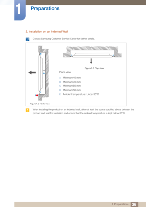 Page 3636
Preparations
1
1 Preparations
2. Installation on an Indented Wall
 Contact Samsung Customer Service Center for further details. 
 When installing the product on an indented wall, allow at least the space specified above between the 
product and wall for ventilation and ensure th at the ambient temperature is kept below 35 C.
 
Figure 1.2  Side view
Figure 1.3  Top view
Plane view
AMinimum 40 mm
BMinimum 70 mm
CMinimum 50 mm
DMinimum 50 mm
EAmbient temperature: Under 35 C
 
A
B
C
E
DD 