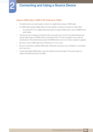 Page 6464
Connecting and Using a Source Device
2
2 Connecting and Using a Source Device
Using an HDMI cable or HDMI to DVI Cable (up to 1080p)
zFor better picture and audio quality, connect to a digital device using an HDMI cable.
zAn HDMI cable supports digital video and audio signals, and does not require an audio cable.
†To connect the TV to a digital device that does not support HDMI output, use an HDMI/DVI and 
audio cables.
zThe picture may not display normally (if at all) or the audio may not work if an...