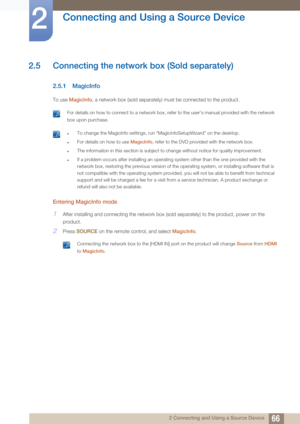 Page 6666
Connecting and Using a Source Device
2
2 Connecting and Using a Source Device
2.5 Connecting the network box (Sold separately)
2.5.1 MagicInfo
To use MagicInfo , a network box (sold separately) must be connected to the product.
 For details on how to connect to a network box, refer to the user's manual provided with the network 
box upon purchase.
  zTo change the MagicInfo settings, run "MagicinfoSetupWizard" on the desktop.
zFor details on how to use MagicInfo, refer to the DVD provided...