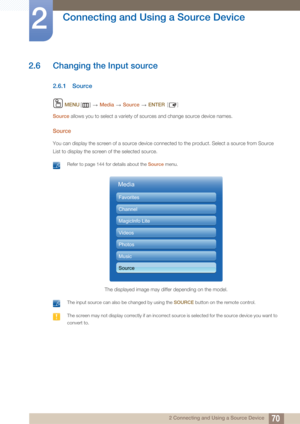 Page 7070
Connecting and Using a Source Device
2
2 Connecting and Using a Source Device
2.6 Changing the Input source
2.6.1 Source
 MENU []   Media  Source   ENTER [ ]
Source  allows you to select a variety of sources and change source device names.
Source
You can display the screen of a source device connected to the product. Select a source from Source 
List to display the screen of the selected source.
 Refer to page 144 for details about the  Source menu. 
 The input source can also be changed by using the...