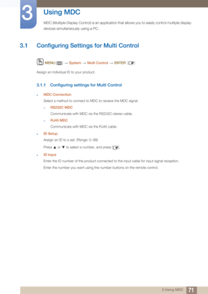 Page 71713 Using MDC
3 
Using MDC
MDC (Multiple Display Control) is an application that allows you to easily control multiple display 
devices simultaneously using a PC.
3.1 Configuring Settings for Multi Control
 MENU []   System  Multi Control   ENTER [ ]
Assign an individual ID to your product.
3.1.1 Configuring settings for Multi Control
zMDC Connection
Select a method to connect to MDC to receive the MDC signal.
†RS232C MDC
Communicate with MDC via the RS232C-stereo cable.
†RJ45 MDC
Communicate with MDC...