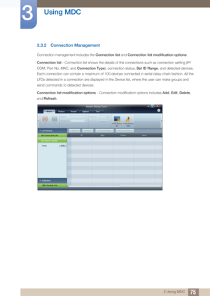 Page 7575
Using MDC
3
3 Using MDC
3.3.2 Connection Management
Connection management includes the Connection list and Connection list modification options .
Connection list  - Connection list shows the details of the connections such as connection setting (IP/
COM, Port No, MAC, and  Connection Type), connection status,  Set ID Range, and detected devices. 
Each connection can contain a maximum of 100 devices connected in serial daisy-chain fashion. All the 
LFDs detected in a connection are displayed in the...