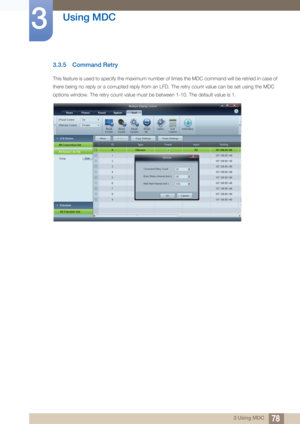 Page 7878
Using MDC
3
3 Using MDC
3.3.5 Command Retry
This feature is used to specify the maximum number of times the MDC command will be retried in case of 
there being no reply or a corrupted reply from an LFD. The retry count value can be set using the MDC 
options window. The retry count value must be between 1-10. The default value is 1.  