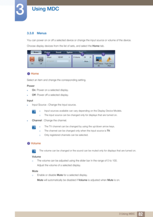 Page 8282
Using MDC
3
3 Using MDC
3.3.8 Menus
You can power on or off a selected device or change the input source or volume of the device.
Choose display devices from the list of sets, and select the  Home tab. 
 Home
Select an item and change the corresponding setting.
Power
zOn: Power on a selected display.
zOff : Power off a selected display.
Input
zInput Source : Change the input source.
 †Input sources available can vary depending on the Display Device Models.
†The input source can be changed only for...