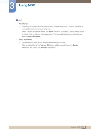 Page 8383
Using MDC
3
3 Using MDC
 Alert
zFault Device
†This menu shows a list of display devices which have following errors - fan error, temperature 
error, brightness sensor error, or lamp error.
Select a display device from the list. The Repair button will be enabled. Click the refresh button 
to refresh the error status of the display device. The recovered display device will disappear 
from the  Fault Device List. 
zFault Device Alert
†Display device in which error is detected will be reported by email....