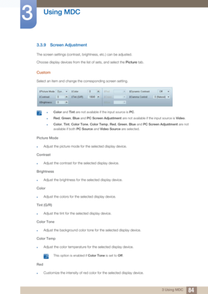 Page 8484
Using MDC
3
3 Using MDC
3.3.9 Screen Adjustment
The screen settings (contrast, brightness, etc.) can be adjusted. 
Choose display devices from the list of sets, and select the  Picture tab.
Custom
Select an item and change the corresponding screen setting.
 zColor and Tint are not available if the input source is  PC.
zRed , Green , Blue and PC Screen Adjustment  are not available if the input source is  Video.
zColor, Tint, Color Tone , Color Temp , Red, Green , Blue and PC Screen Adjustment  are not...