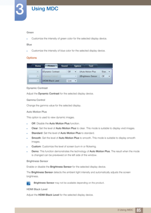 Page 8585
Using MDC
3
3 Using MDC
Green
zCustomize the intensity of green color for the selected display device.
Blue
zCustomize the intensity of blue co lor for the selected display device.
Options
Dynamic Contrast
Adjust the Dynamic Contrast for the selected display device. 
Gamma Control
Change the gamma value for the selected display. 
Auto Motion Plus
This option is used to view dynamic images.
zOff : Disable the  Auto Motion Plus  function.
zClear: Set the level of  Auto Motion Plus  to clear. This mode...