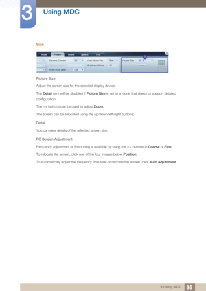 Page 8686
Using MDC
3
3 Using MDC
Size
Picture Size
Adjust the screen size for the selected display device. 
The  Detail item will be disabled if  Picture Size is set to a mode that does not support detailed 
configuration.
The -/+ buttons can be used to adjust  Zoom.
The screen can be relocated using the up/down/left/right buttons.
Detail
You can view details of the selected screen size.
PC Screen Adjustment
Frequency adjustment or fine-tuning is available by using the -/+ buttons in  Coarse or Fine .
To...