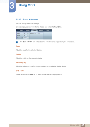 Page 8787
Using MDC
3
3 Using MDC
3.3.10 Sound Adjustment
You can change the sound settings. 
Choose display devices from the list of sets, and select the  Sound tab.
 The Bass  or Treble  item will be disabled if the item  is not supported by the selected set. 
Bass
Adjust the bass for the selected display. 
Treble
Adjust the treble for the selected display. 
Balance(L/R)
Adjust the volume of the left and right speakers of the selected display device. 
SRS TS XT
Enable or disable the  SRS TS XT effect for the...