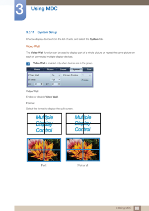 Page 8888
Using MDC
3
3 Using MDC
3.3.11 System Setup
Choose display devices from the list of sets, and select the  System tab. 
Video Wall
The Video Wall  function can be used to display part of a whole picture or repeat the same picture on 
each of connected multiple display devices.
 Video Wall  is enabled only when devices are in the group. 
Video Wall
Enable or disable  Video Wall.
Format
Select the format to display the split screen.
VMM/BUVSBM 