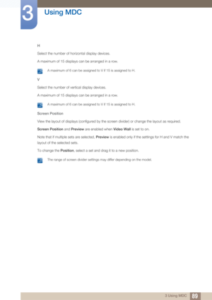 Page 8989
Using MDC
3
3 Using MDC
H
Select the number of ho
rizontal display devices.
A maximum of 15 displays can be arranged in a row.
 A maximum of 6 can be assigned to V if 15 is assigned to H. 
V
Select the number of vertical display devices. 
A maximum of 15 displays can be arranged in a row.
 A maximum of 6 can be assigned to V if 15 is assigned to H. 
Screen Position
View the layout of displays (configured by the screen divider) or change the layout as required.
Screen Position  and Preview are enabled...