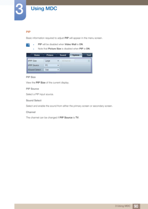 Page 9090
Using MDC
3
3 Using MDC
PIP
Basic information required to adjust PIP will appear in the menu screen.
 zPIP will be disabled when  Video Wall is ON.
zNote that Picture Size  is disabled when PIP is ON . 
PIP Size
View the PIP Size  of the current display. 
PIP Source
Select a PIP input source.
Sound Select
Select and enable the sound from either the primary screen or secondary screen.
Channel
The channel can be changed if  PIP Source is TV. 