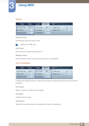 Page 9191
Using MDC
3
3 Using MDC
General
User Auto Color
Automatically adjust the screen colors.
 Available only in PC mode. 
Auto Power
Set the product to automatically power on.
Standby Control
Set the standby mode to activate if an input source is not detected.
Fan & Temperature
Configure the settings required to detect the fan speed and internal temperature for the product's 
protection.
Fan Control
Select a method to configure the fan speed.
Fan Speed
Configure the fan speed.
Temperature
Detect the...