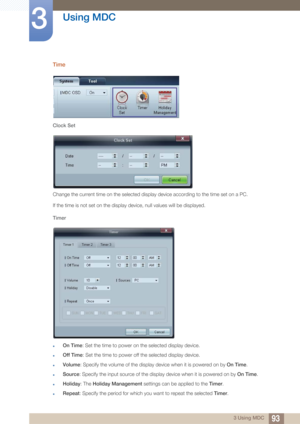 Page 9393
Using MDC
3
3 Using MDC
Time
Clock Set
Change the current time on the selected display device according to the time set on a PC. 
If the time is not set on the display device, null values will be displayed.
Timer
zOn Time : Set the time to power on the selected display device.
zOff Time : Set the time to power off the selected display device.
zVolume: Specify the volume of the display device when it is powered on by  On Time.
zSource: Specify the input source of the display device when it is powered...