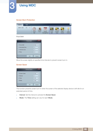 Page 9595
Using MDC
3
3 Using MDC
Screen Burn Protection
Pixel Shift
Move the screen slightly at specified time intervals to prevent screen burn-in.
Screen Saver
This function prevents screen burn-in when the screen of the selected display device is left idle for an 
extended period of time. 
zInterval: Set the interval to activate the Screen Saver .
zMode: The Time setting can vary for each  Mode. 