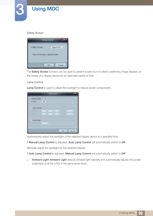 Page 9696
Using MDC
3
3 Using MDC
Safety Screen
The 
Safety Screen  function can be used to prevent screen burn-in when a stationary image displays on 
the screen of a display device for an extended period of time. 
Lamp Control
Lamp Control  is used to adjust the backlight to reduce power consumption.
Automatically adjust the backlight of the selected display device at a specified time. 
If Manual Lamp Control  is adjusted, Auto Lamp Control  will automatically switch to  Off. 
Manually adjust the backlight...