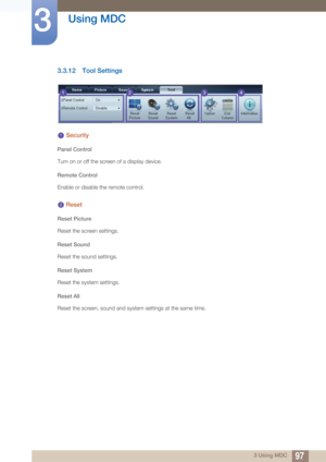 Page 9797
Using MDC
3
3 Using MDC
3.3.12 Tool Settings
 Security
Panel Control
Turn on or off the screen of a display device.
Remote Control
Enable or disable the remote control.
 Reset
Reset Picture
Reset the screen settings.
Reset Sound
Reset the sound settings.
Reset System
Reset the system settings.
Reset All
Reset the screen, soun d and system settings at the same time.
1234
1
2 
