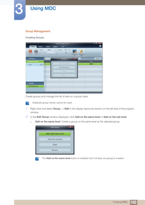 Page 100100
Using MDC
3
3 Using MDC
Group Management
Creating Groups
Create groups and manage the list of sets on a group basis. 
 Duplicate group names cannot be used. 
1Right-click and select Group  Edit in the display device list section  on the left side of the program 
window.
2In the Edit Group  window displayed, click  Add on the same level or Add on the sub level .
zAdd on the same level : Create a group on the same level as the selected group.
 The Add on the same level button is enabled only if at...